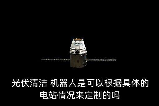 光伏清潔 機(jī)器人是可以根據(jù)具體的電站情況來定制的嗎