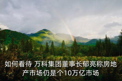 如何看待 萬(wàn)科集團(tuán)董事長(zhǎng)郁亮稱房地產(chǎn)市場(chǎng)仍是個(gè)10萬(wàn)億市場(chǎng)