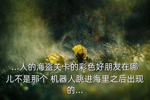 ...人的海盜關(guān)卡的彩色好朋友在哪兒不是那個 機器人跳進海里之后出現(xiàn)的...