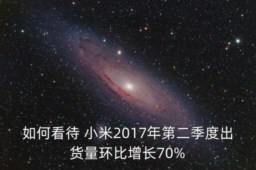 如何看待 小米2017年第二季度出貨量環(huán)比增長(zhǎng)70%