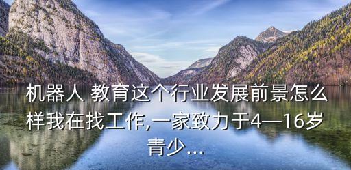  機(jī)器人 教育這個(gè)行業(yè)發(fā)展前景怎么樣我在找工作,一家致力于4—16歲青少...