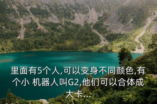 里面有5個人,可以變身不同顏色,有個小 機(jī)器人叫G2,他們可以合體成大卡...