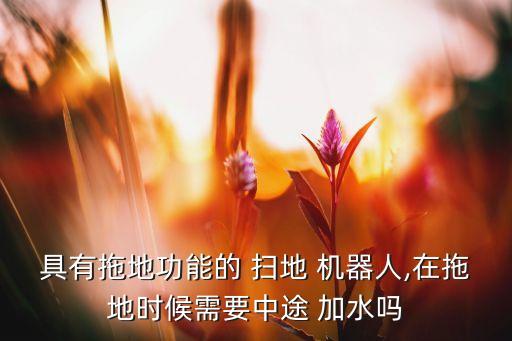 具有拖地功能的 掃地 機(jī)器人,在拖地時(shí)候需要中途 加水嗎