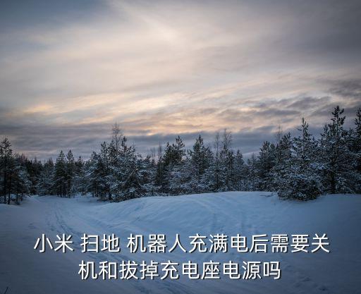  小米 掃地 機(jī)器人充滿電后需要關(guān)機(jī)和拔掉充電座電源嗎