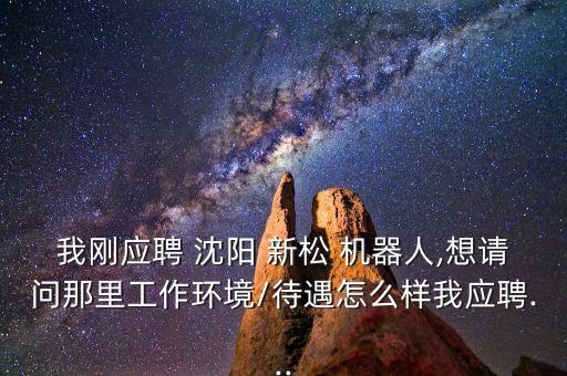 我剛應(yīng)聘 沈陽 新松 機器人,想請問那里工作環(huán)境/待遇怎么樣我應(yīng)聘...