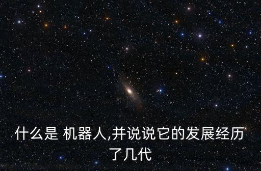 什么是 機器人,并說說它的發(fā)展經(jīng)歷了幾代