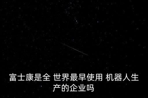 富士康是全 世界最早使用 機(jī)器人生產(chǎn)的企業(yè)嗎