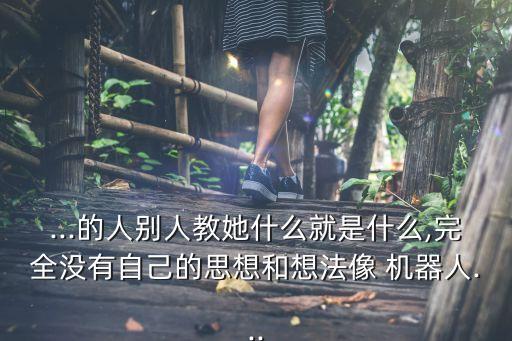 ...的人別人教她什么就是什么,完全沒(méi)有自己的思想和想法像 機(jī)器人...