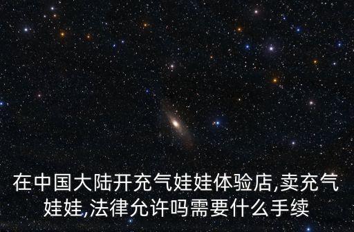 在中國(guó)大陸開(kāi)充氣娃娃體驗(yàn)店,賣(mài)充氣娃娃,法律允許嗎需要什么手續(xù)