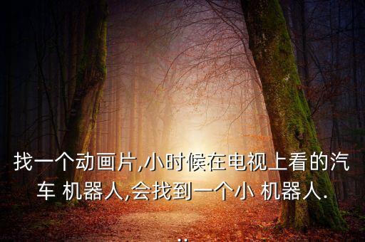 找一個(gè)動(dòng)畫片,小時(shí)候在電視上看的汽車 機(jī)器人,會(huì)找到一個(gè)小 機(jī)器人...