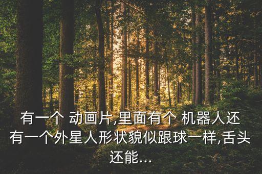 有一個 動畫片,里面有個 機器人還有一個外星人形狀貌似跟球一樣,舌頭還能...