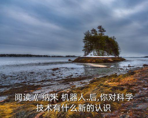 閱讀《 納米 機(jī)器人.后,你對(duì)科學(xué)技術(shù)有什么新的認(rèn)識(shí)
