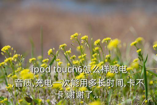  ipod touch6怎么樣跳電,音質(zhì),充電一次能用多長時(shí)間,卡不卡,謝謝了...