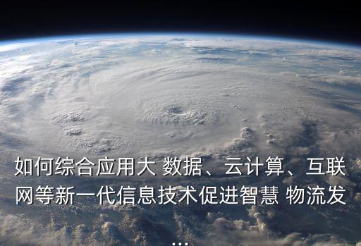 如何綜合應(yīng)用大 數(shù)據(jù)、云計(jì)算、互聯(lián)網(wǎng)等新一代信息技術(shù)促進(jìn)智慧 物流發(fā)...