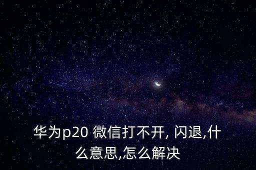 華為p20 微信打不開, 閃退,什么意思,怎么解決