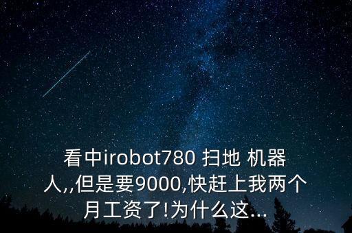 看中irobot780 掃地 機(jī)器人,,但是要9000,快趕上我兩個月工資了!為什么這...