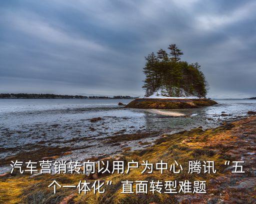 汽車營(yíng)銷轉(zhuǎn)向以用戶為中心 騰訊“五個(gè)一體化”直面轉(zhuǎn)型難題