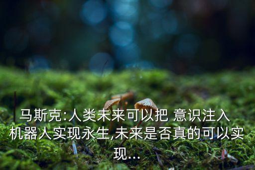 馬斯克:人類未來可以把 意識(shí)注入 機(jī)器人實(shí)現(xiàn)永生,未來是否真的可以實(shí)現(xiàn)...