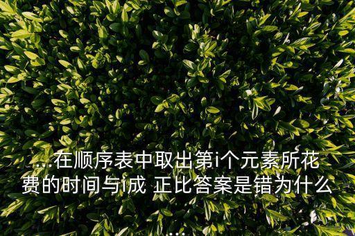 ...在順序表中取出第i個(gè)元素所花費(fèi)的時(shí)間與i成 正比答案是錯(cuò)為什么...