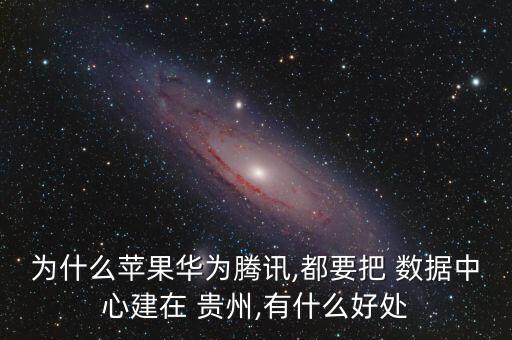 為什么蘋果華為騰訊,都要把 數(shù)據(jù)中心建在 貴州,有什么好處