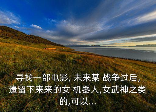 尋找一部電影, 未來(lái)某 戰(zhàn)爭(zhēng)過(guò)后,遺留下來(lái)來(lái)的女 機(jī)器人,女武神之類的,可以...