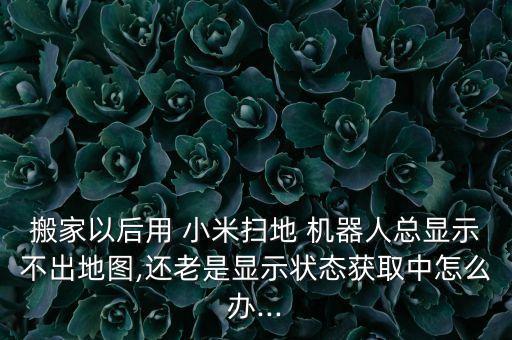 搬家以后用 小米掃地 機(jī)器人總顯示不出地圖,還老是顯示狀態(tài)獲取中怎么辦...