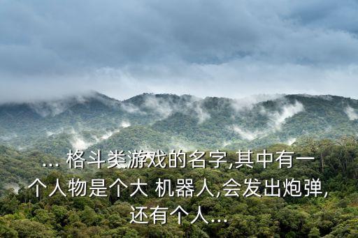 ... 格斗類游戲的名字,其中有一個人物是個大 機器人,會發(fā)出炮彈,還有個人...