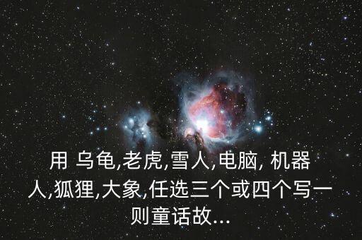 用 烏龜,老虎,雪人,電腦, 機器人,狐貍,大象,任選三個或四個寫一則童話故...