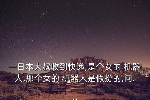 —日本大叔收到快遞,是個女的 機器人,那個女的 機器人是假扮的,問...