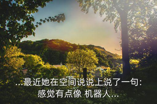 ...最近她在空間說(shuō)說(shuō)上說(shuō)了一句:感覺(jué)有點(diǎn)像 機(jī)器人...