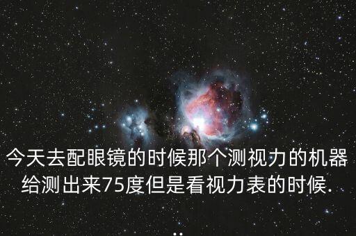 今天去配眼鏡的時(shí)候那個(gè)測(cè)視力的機(jī)器給測(cè)出來(lái)75度但是看視力表的時(shí)候...