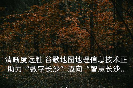 清晰度遠勝 谷歌地圖地理信息技術正助力“數(shù)字長沙”邁向“智慧長沙...