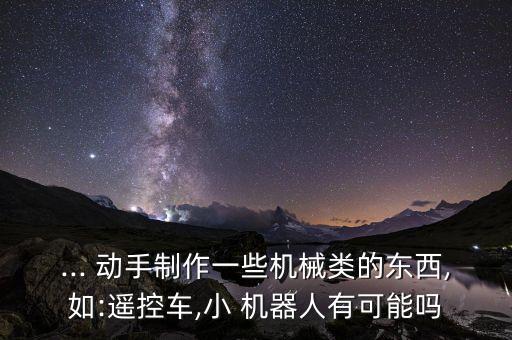 ... 動(dòng)手制作一些機(jī)械類的東西,如:遙控車,小 機(jī)器人有可能嗎