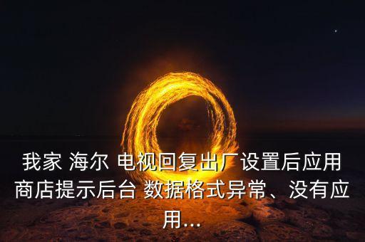 我家 海爾 電視回復(fù)出廠設(shè)置后應(yīng)用商店提示后臺(tái) 數(shù)據(jù)格式異常、沒有應(yīng)用...