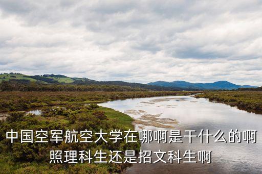 中國(guó)空軍航空大學(xué)在哪啊是干什么的啊照理科生還是招文科生啊