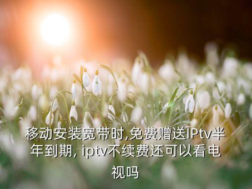 移動安裝寬帶時,免費贈送IPtv半年到期, iptv不續(xù)費還可以看電視嗎