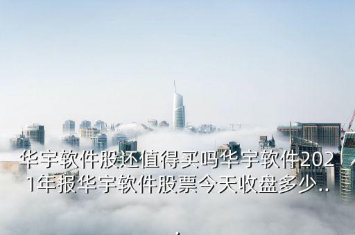 華宇軟件股還值得買嗎華宇軟件2021年報華宇軟件股票今天收盤多少...