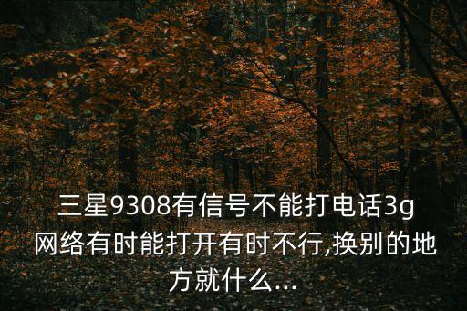  三星9308有信號不能打電話3g 網(wǎng)絡(luò)有時(shí)能打開有時(shí)不行,換別的地方就什么...