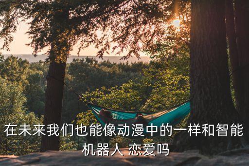 在未來我們也能像動漫中的一樣和智能 機器人 戀愛嗎