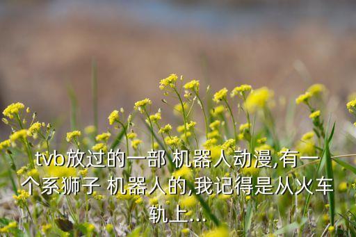 tvb放過的一部 機(jī)器人動(dòng)漫,有一個(gè)系獅子 機(jī)器人的,我記得是從火車軌上...
