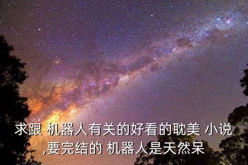 求跟 機器人有關的好看的耽美 小說,要完結的 機器人是天然呆