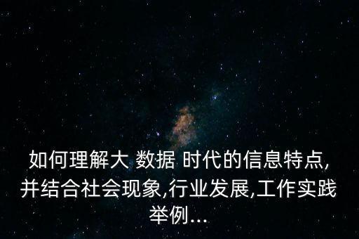 如何理解大 數(shù)據(jù) 時(shí)代的信息特點(diǎn),并結(jié)合社會(huì)現(xiàn)象,行業(yè)發(fā)展,工作實(shí)踐舉例...