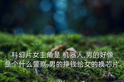  科幻片女主角是 機(jī)器人,男的好像是個(gè)什么警察,男的掙錢給女的換芯片...