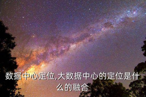 企業(yè)數(shù)據(jù)中心定位,大數(shù)據(jù)中心的定位是什么的融合
