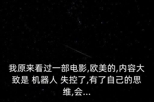 我原來看過一部電影,歐美的,內(nèi)容大致是 機(jī)器人 失控了,有了自己的思維,會...