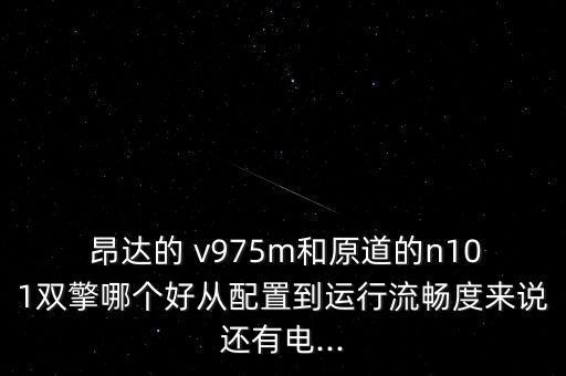  昂達(dá)的 v975m和原道的n101雙擎哪個(gè)好從配置到運(yùn)行流暢度來說還有電...