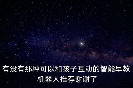 有沒(méi)有那種可以和孩子互動(dòng)的智能早教 機(jī)器人推薦謝謝了
