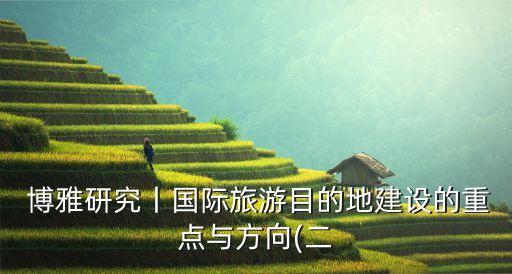  博雅研究丨國(guó)際旅游目的地建設(shè)的重點(diǎn)與方向(二
