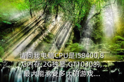 請(qǐng)問(wèn)我電腦CPU是I58400,8G內(nèi)存,2G獨(dú)顯,GT1030的,最大能承受多大的游戲...