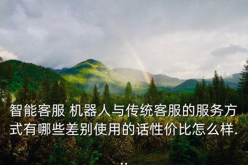 智能客服 機(jī)器人與傳統(tǒng)客服的服務(wù)方式有哪些差別使用的話性價(jià)比怎么樣...